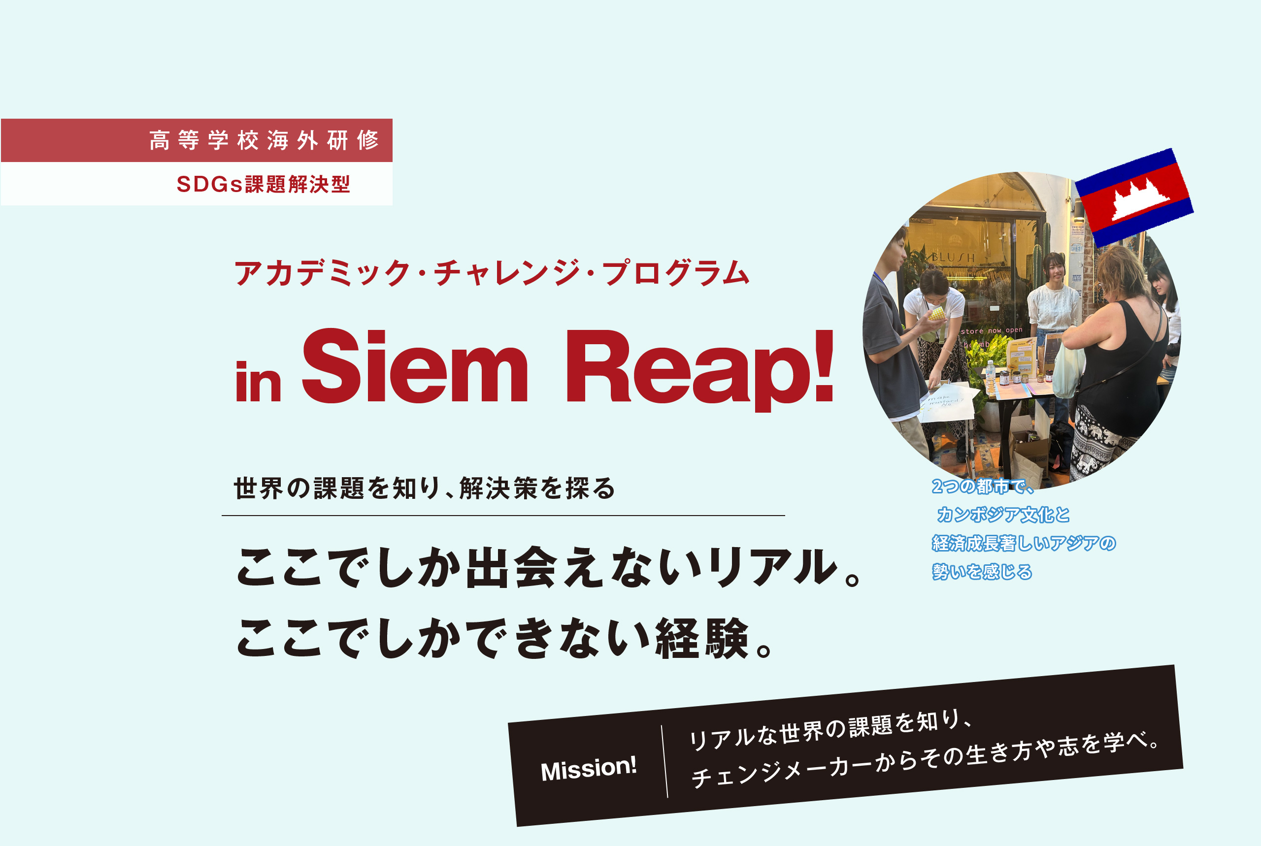 【高等学校海外研修 SDGs課題解決型】アカデミック・チャレンジ・プログラム in Siem Reap! 世界の課題を知り、解決策を探る ここでしか出会えないリアル。ここでしかできない経験。 【Mission!】リアルな世界の課題を知り、チェンジメーカーからその生き方や志を学べ。